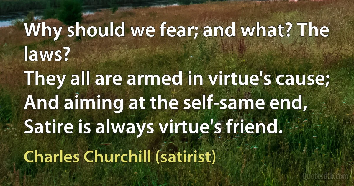 Why should we fear; and what? The laws?
They all are armed in virtue's cause;
And aiming at the self-same end,
Satire is always virtue's friend. (Charles Churchill (satirist))