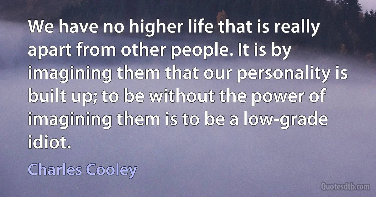 We have no higher life that is really apart from other people. It is by imagining them that our personality is built up; to be without the power of imagining them is to be a low-grade idiot. (Charles Cooley)