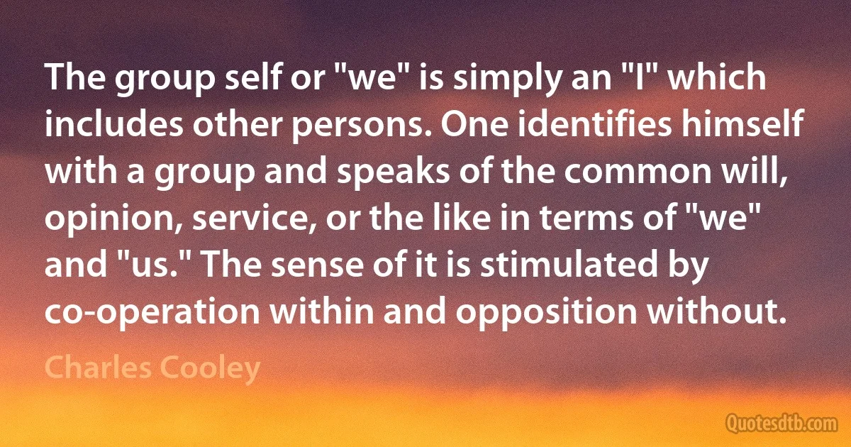 The group self or "we" is simply an "I" which includes other persons. One identifies himself with a group and speaks of the common will, opinion, service, or the like in terms of "we" and "us." The sense of it is stimulated by co-operation within and opposition without. (Charles Cooley)