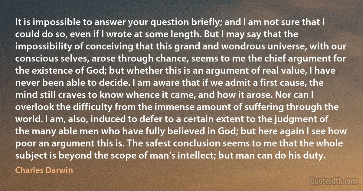 It is impossible to answer your question briefly; and I am not sure that I could do so, even if I wrote at some length. But I may say that the impossibility of conceiving that this grand and wondrous universe, with our conscious selves, arose through chance, seems to me the chief argument for the existence of God; but whether this is an argument of real value, I have never been able to decide. I am aware that if we admit a first cause, the mind still craves to know whence it came, and how it arose. Nor can I overlook the difficulty from the immense amount of suffering through the world. I am, also, induced to defer to a certain extent to the judgment of the many able men who have fully believed in God; but here again I see how poor an argument this is. The safest conclusion seems to me that the whole subject is beyond the scope of man's intellect; but man can do his duty. (Charles Darwin)