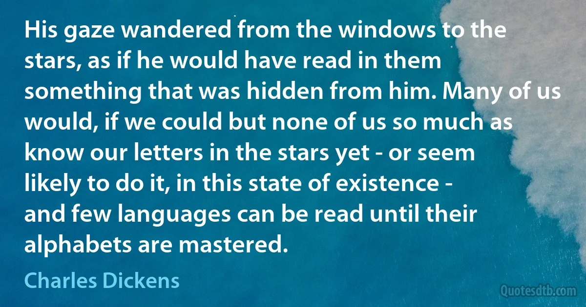 His gaze wandered from the windows to the stars, as if he would have read in them something that was hidden from him. Many of us would, if we could but none of us so much as know our letters in the stars yet - or seem likely to do it, in this state of existence - and few languages can be read until their alphabets are mastered. (Charles Dickens)