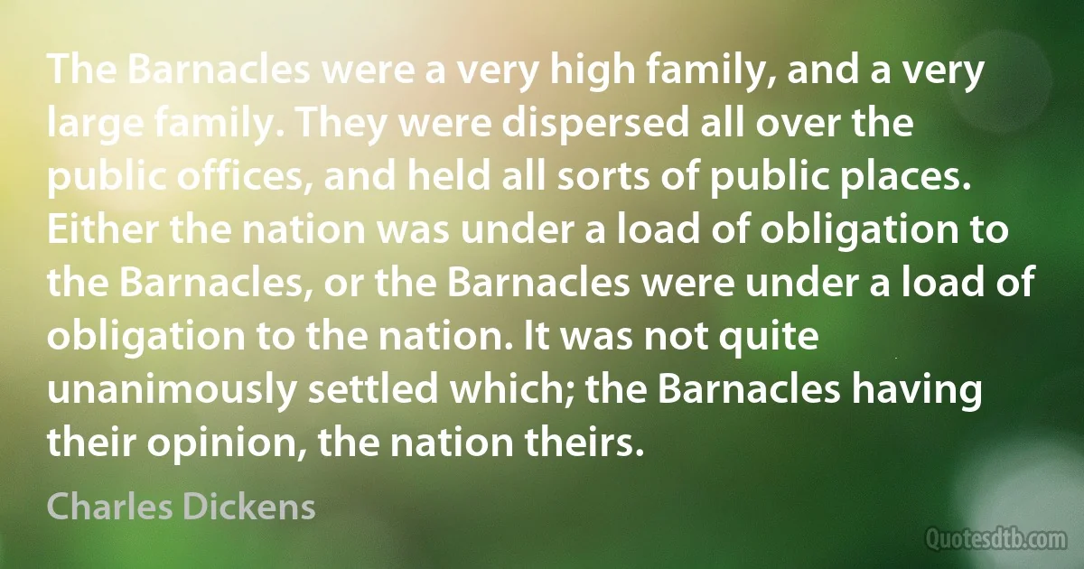 The Barnacles were a very high family, and a very large family. They were dispersed all over the public offices, and held all sorts of public places. Either the nation was under a load of obligation to the Barnacles, or the Barnacles were under a load of obligation to the nation. It was not quite unanimously settled which; the Barnacles having their opinion, the nation theirs. (Charles Dickens)