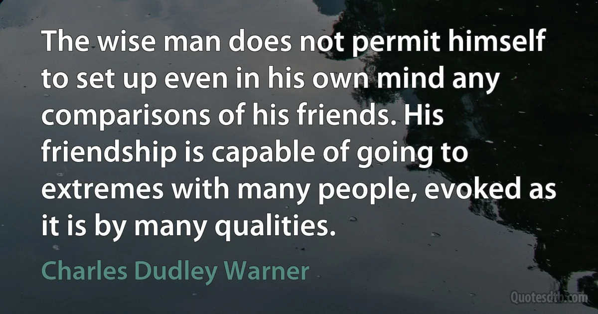 The wise man does not permit himself to set up even in his own mind any comparisons of his friends. His friendship is capable of going to extremes with many people, evoked as it is by many qualities. (Charles Dudley Warner)