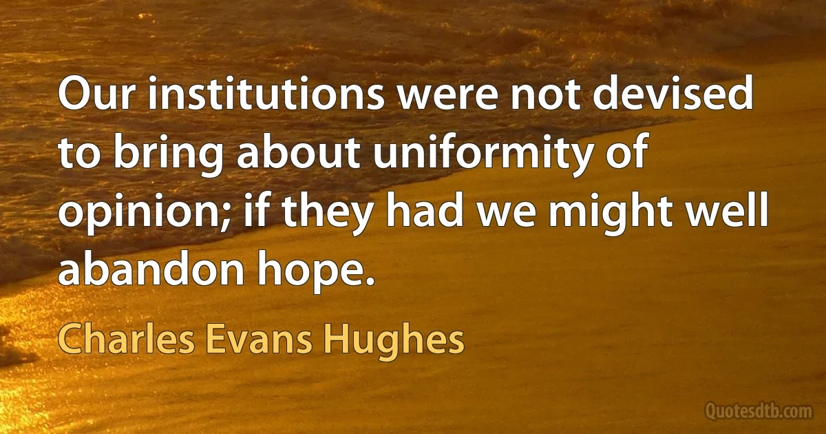 Our institutions were not devised to bring about uniformity of opinion; if they had we might well abandon hope. (Charles Evans Hughes)