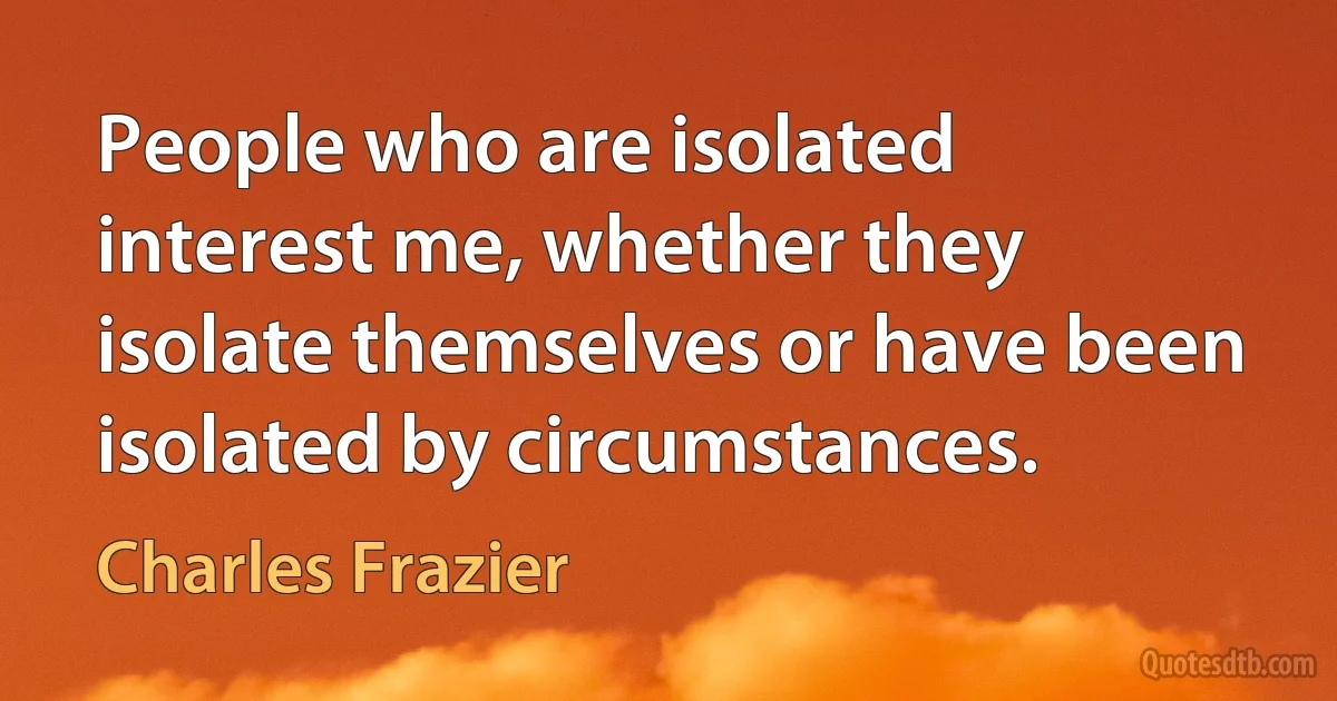 People who are isolated interest me, whether they isolate themselves or have been isolated by circumstances. (Charles Frazier)