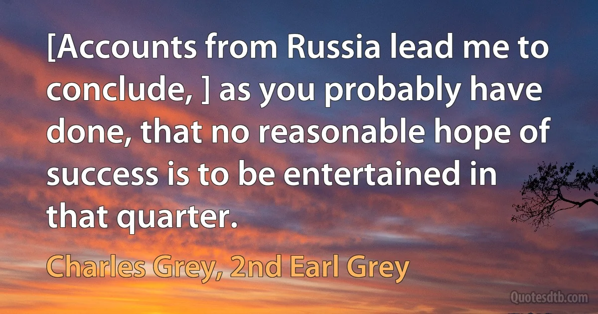 [Accounts from Russia lead me to conclude, ] as you probably have done, that no reasonable hope of success is to be entertained in that quarter. (Charles Grey, 2nd Earl Grey)