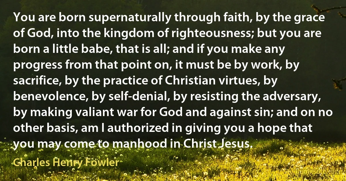 You are born supernaturally through faith, by the grace of God, into the kingdom of righteousness; but you are born a little babe, that is all; and if you make any progress from that point on, it must be by work, by sacrifice, by the practice of Christian virtues, by benevolence, by self-denial, by resisting the adversary, by making valiant war for God and against sin; and on no other basis, am I authorized in giving you a hope that you may come to manhood in Christ Jesus. (Charles Henry Fowler)