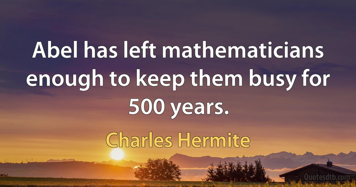 Abel has left mathematicians enough to keep them busy for 500 years. (Charles Hermite)