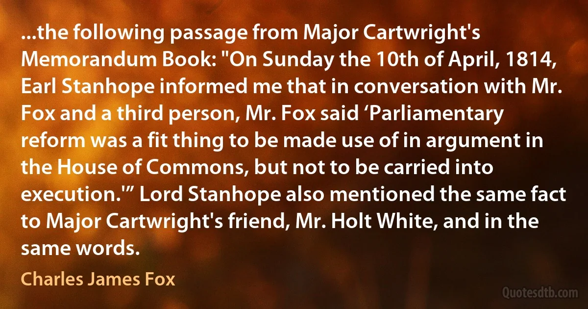 ...the following passage from Major Cartwright's Memorandum Book: "On Sunday the 10th of April, 1814, Earl Stanhope informed me that in conversation with Mr. Fox and a third person, Mr. Fox said ‘Parliamentary reform was a fit thing to be made use of in argument in the House of Commons, but not to be carried into execution.'” Lord Stanhope also mentioned the same fact to Major Cartwright's friend, Mr. Holt White, and in the same words. (Charles James Fox)