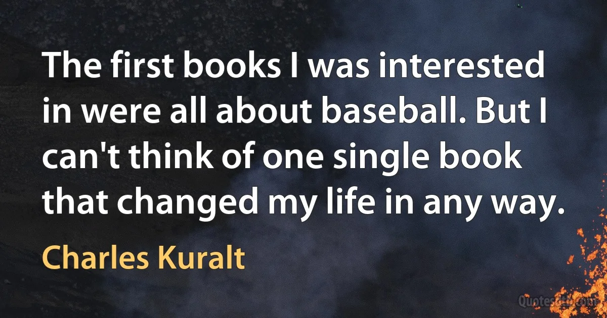 The first books I was interested in were all about baseball. But I can't think of one single book that changed my life in any way. (Charles Kuralt)