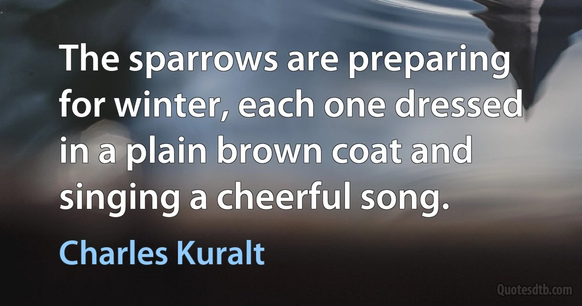 The sparrows are preparing for winter, each one dressed in a plain brown coat and singing a cheerful song. (Charles Kuralt)