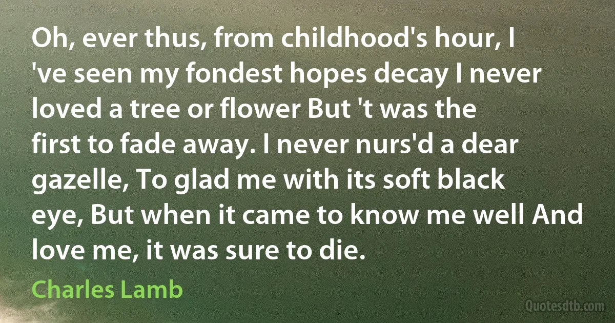 Oh, ever thus, from childhood's hour, I 've seen my fondest hopes decay I never loved a tree or flower But 't was the first to fade away. I never nurs'd a dear gazelle, To glad me with its soft black eye, But when it came to know me well And love me, it was sure to die. (Charles Lamb)