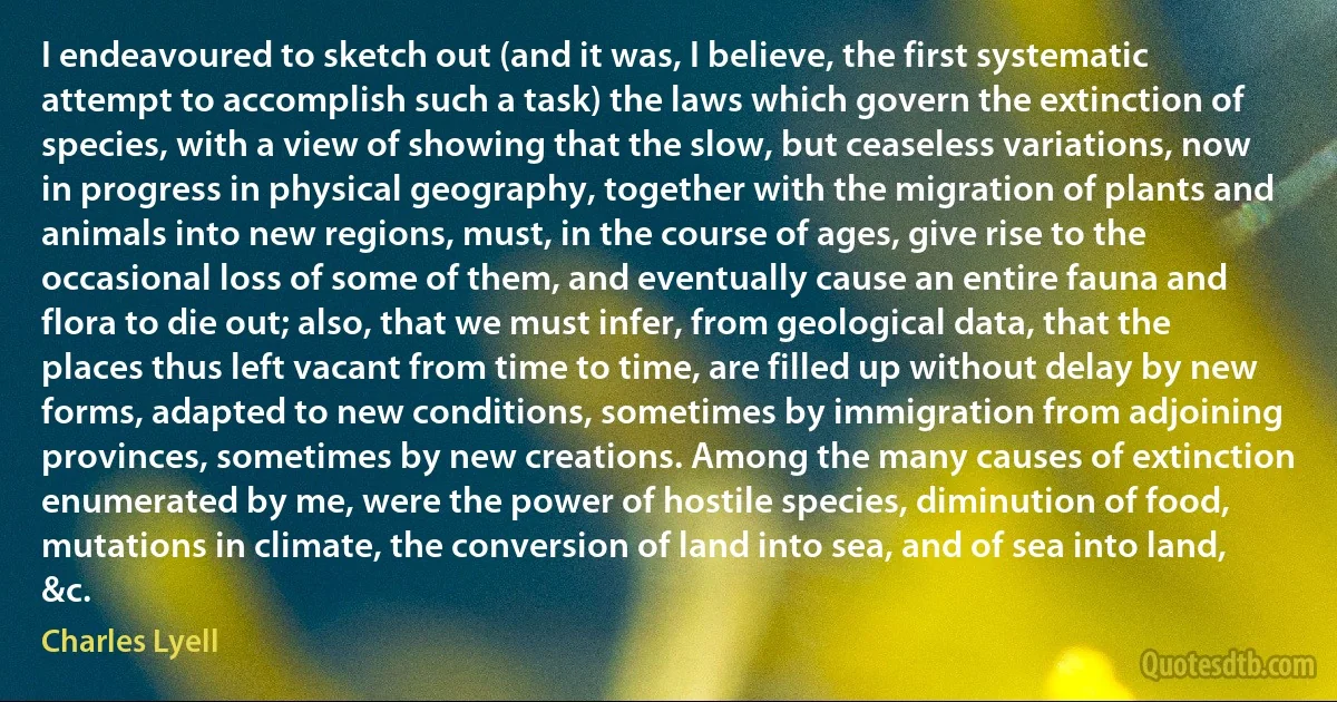 I endeavoured to sketch out (and it was, I believe, the first systematic attempt to accomplish such a task) the laws which govern the extinction of species, with a view of showing that the slow, but ceaseless variations, now in progress in physical geography, together with the migration of plants and animals into new regions, must, in the course of ages, give rise to the occasional loss of some of them, and eventually cause an entire fauna and flora to die out; also, that we must infer, from geological data, that the places thus left vacant from time to time, are filled up without delay by new forms, adapted to new conditions, sometimes by immigration from adjoining provinces, sometimes by new creations. Among the many causes of extinction enumerated by me, were the power of hostile species, diminution of food, mutations in climate, the conversion of land into sea, and of sea into land, &c. (Charles Lyell)