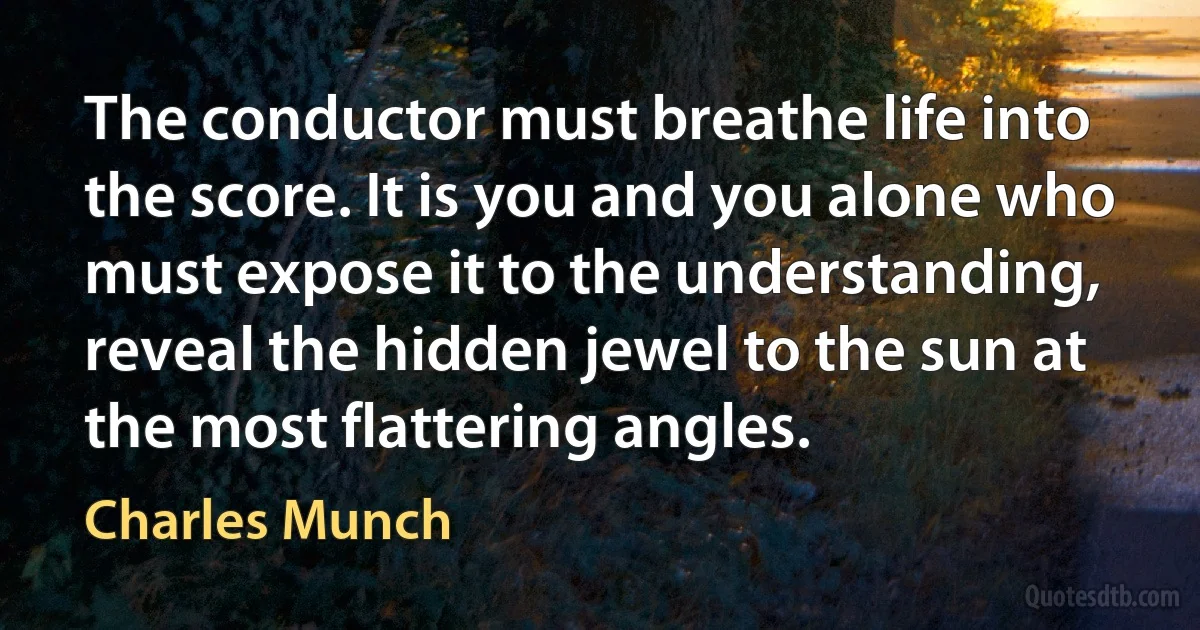 The conductor must breathe life into the score. It is you and you alone who must expose it to the understanding, reveal the hidden jewel to the sun at the most flattering angles. (Charles Munch)