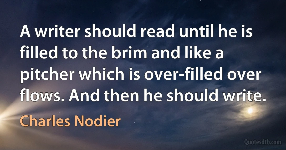 A writer should read until he is filled to the brim and like a pitcher which is over-filled over flows. And then he should write. (Charles Nodier)