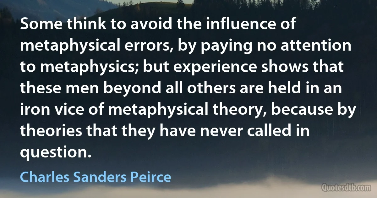 Some think to avoid the influence of metaphysical errors, by paying no attention to metaphysics; but experience shows that these men beyond all others are held in an iron vice of metaphysical theory, because by theories that they have never called in question. (Charles Sanders Peirce)