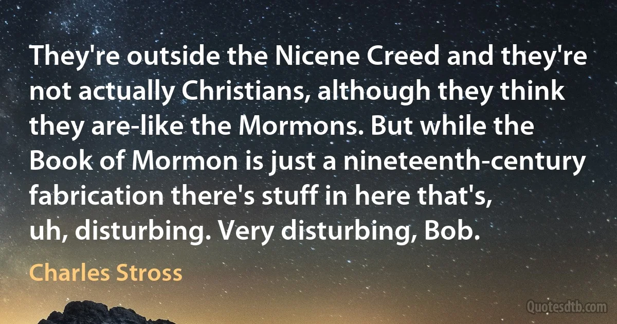 They're outside the Nicene Creed and they're not actually Christians, although they think they are-like the Mormons. But while the Book of Mormon is just a nineteenth-century fabrication there's stuff in here that's, uh, disturbing. Very disturbing, Bob. (Charles Stross)