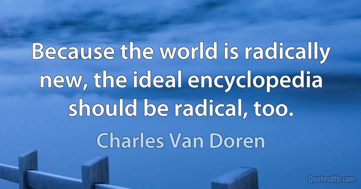 Because the world is radically new, the ideal encyclopedia should be radical, too. (Charles Van Doren)