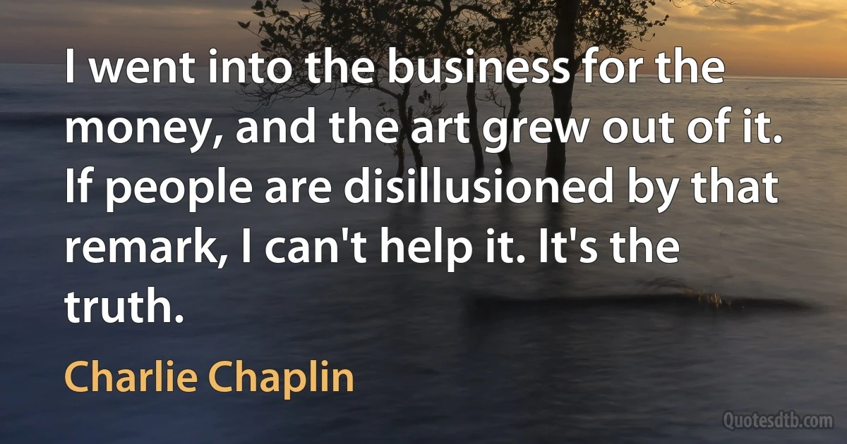 I went into the business for the money, and the art grew out of it. If people are disillusioned by that remark, I can't help it. It's the truth. (Charlie Chaplin)