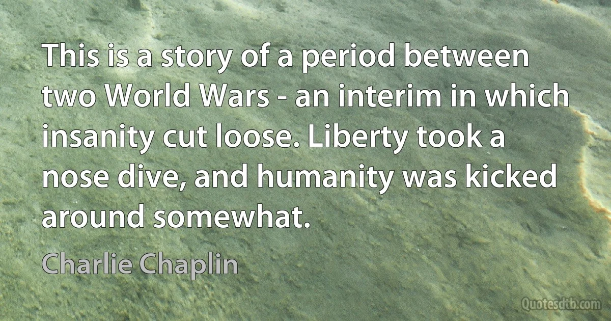 This is a story of a period between two World Wars - an interim in which insanity cut loose. Liberty took a nose dive, and humanity was kicked around somewhat. (Charlie Chaplin)