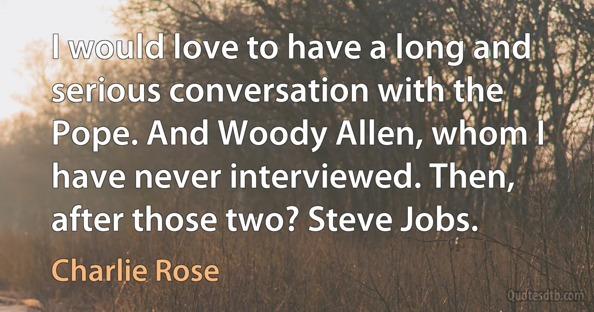 I would love to have a long and serious conversation with the Pope. And Woody Allen, whom I have never interviewed. Then, after those two? Steve Jobs. (Charlie Rose)