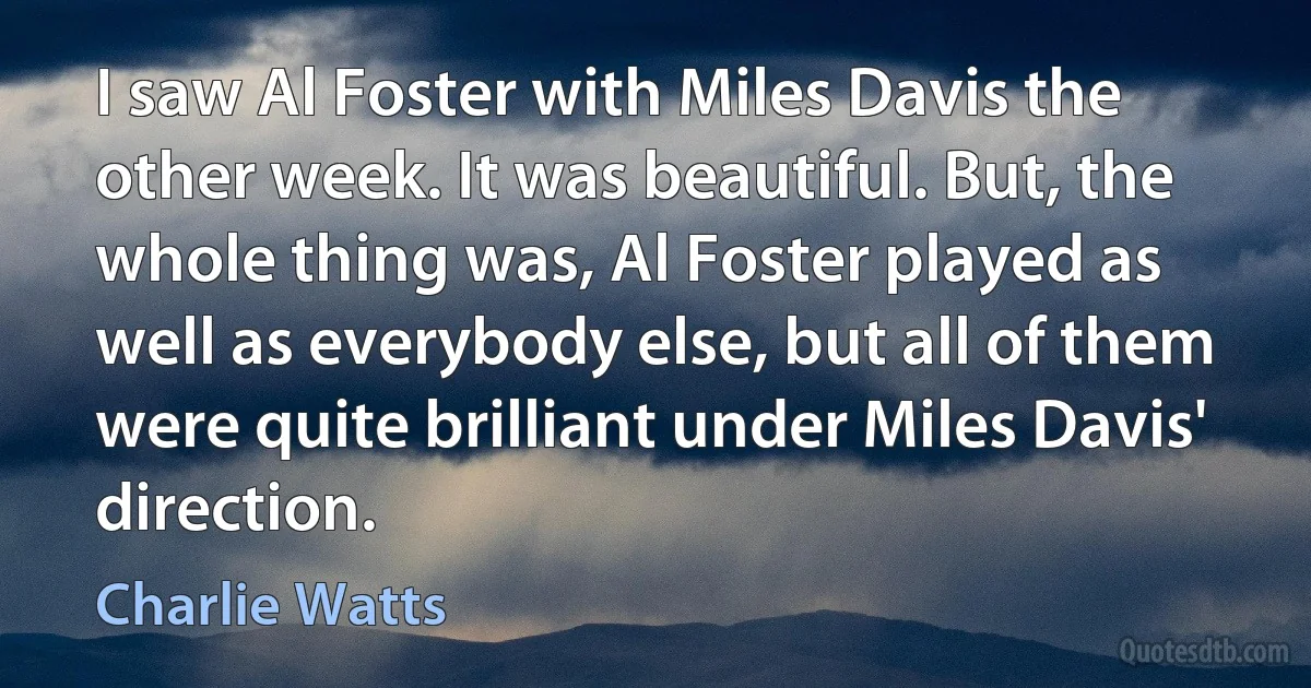 I saw Al Foster with Miles Davis the other week. It was beautiful. But, the whole thing was, Al Foster played as well as everybody else, but all of them were quite brilliant under Miles Davis' direction. (Charlie Watts)