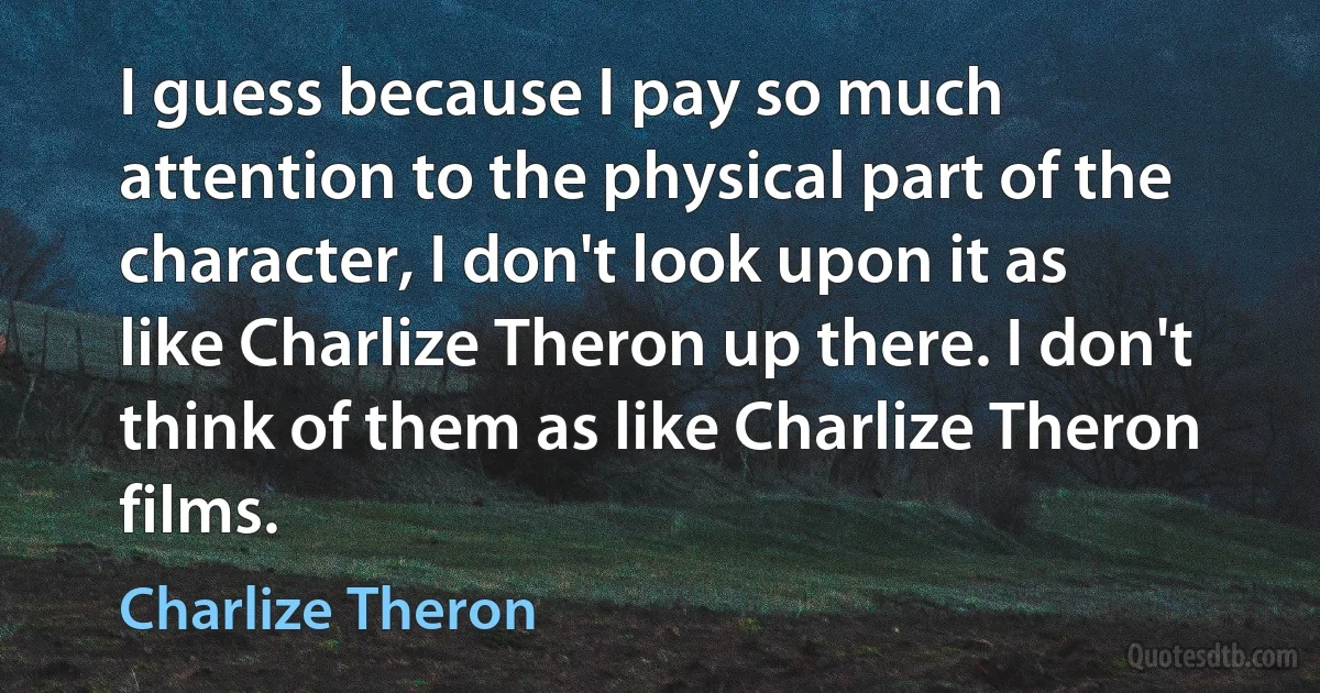 I guess because I pay so much attention to the physical part of the character, I don't look upon it as like Charlize Theron up there. I don't think of them as like Charlize Theron films. (Charlize Theron)