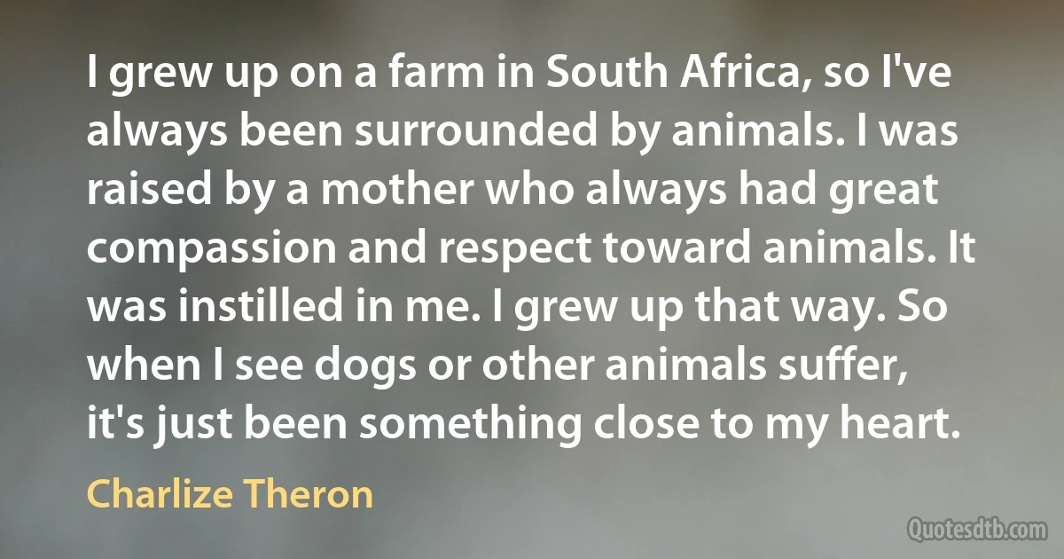 I grew up on a farm in South Africa, so I've always been surrounded by animals. I was raised by a mother who always had great compassion and respect toward animals. It was instilled in me. I grew up that way. So when I see dogs or other animals suffer, it's just been something close to my heart. (Charlize Theron)