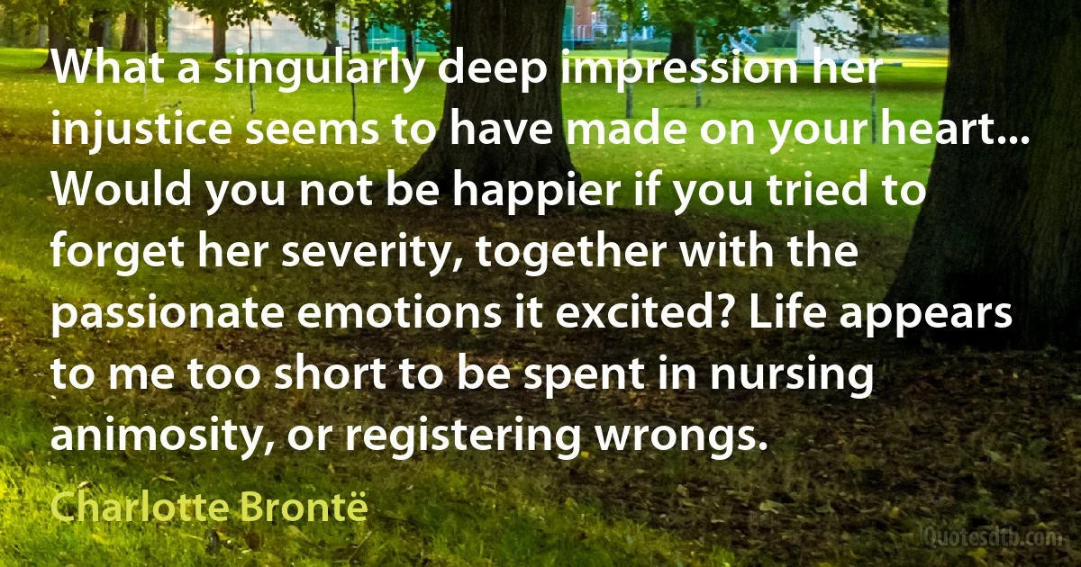 What a singularly deep impression her injustice seems to have made on your heart... Would you not be happier if you tried to forget her severity, together with the passionate emotions it excited? Life appears to me too short to be spent in nursing animosity, or registering wrongs. (Charlotte Brontë)