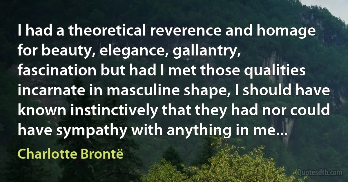 I had a theoretical reverence and homage for beauty, elegance, gallantry, fascination but had I met those qualities incarnate in masculine shape, I should have known instinctively that they had nor could have sympathy with anything in me... (Charlotte Brontë)