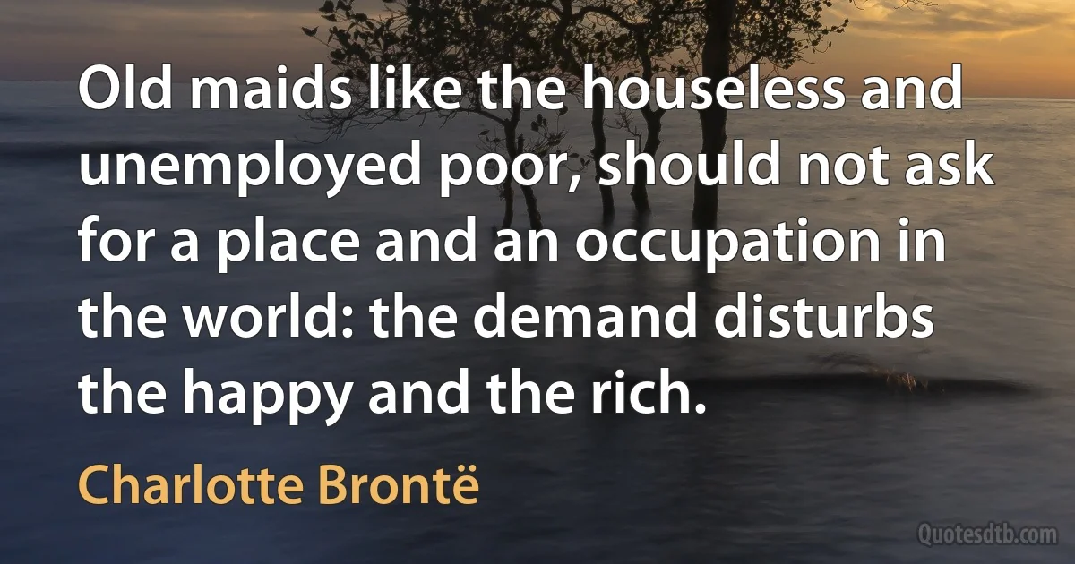 Old maids like the houseless and unemployed poor, should not ask for a place and an occupation in the world: the demand disturbs the happy and the rich. (Charlotte Brontë)