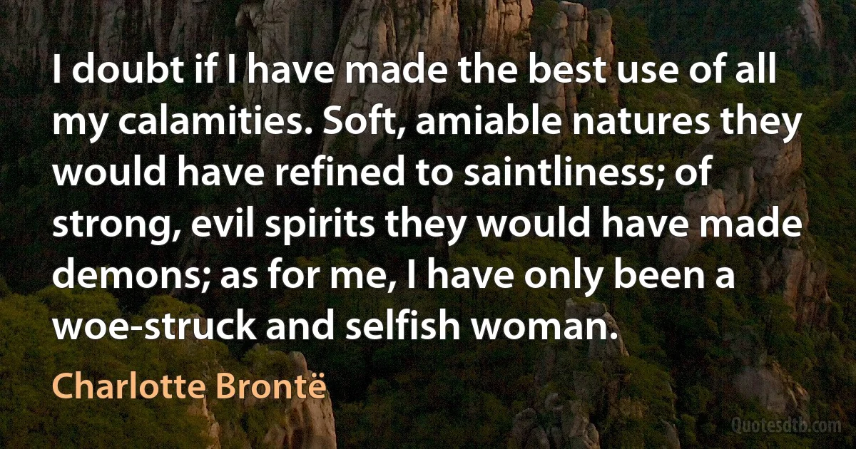 I doubt if I have made the best use of all my calamities. Soft, amiable natures they would have refined to saintliness; of strong, evil spirits they would have made demons; as for me, I have only been a woe-struck and selfish woman. (Charlotte Brontë)