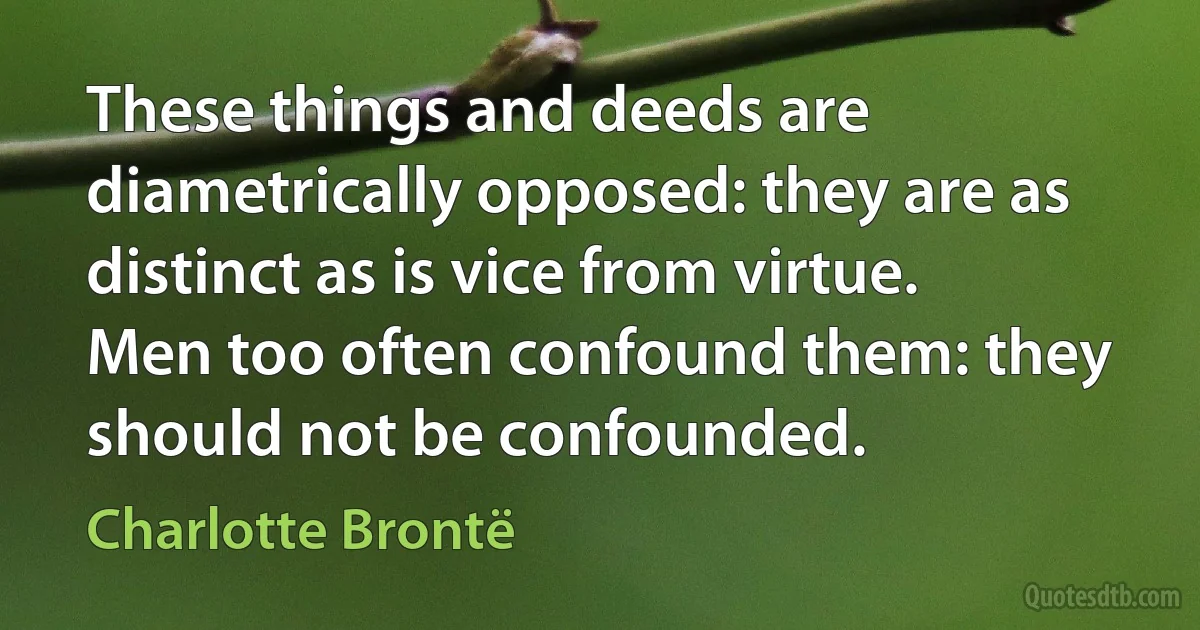 These things and deeds are diametrically opposed: they are as distinct as is vice from virtue. Men too often confound them: they should not be confounded. (Charlotte Brontë)