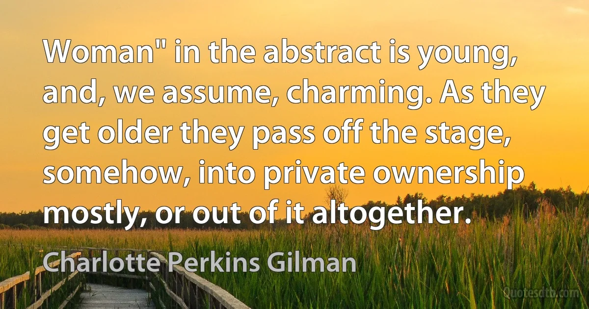 Woman" in the abstract is young, and, we assume, charming. As they get older they pass off the stage, somehow, into private ownership mostly, or out of it altogether. (Charlotte Perkins Gilman)