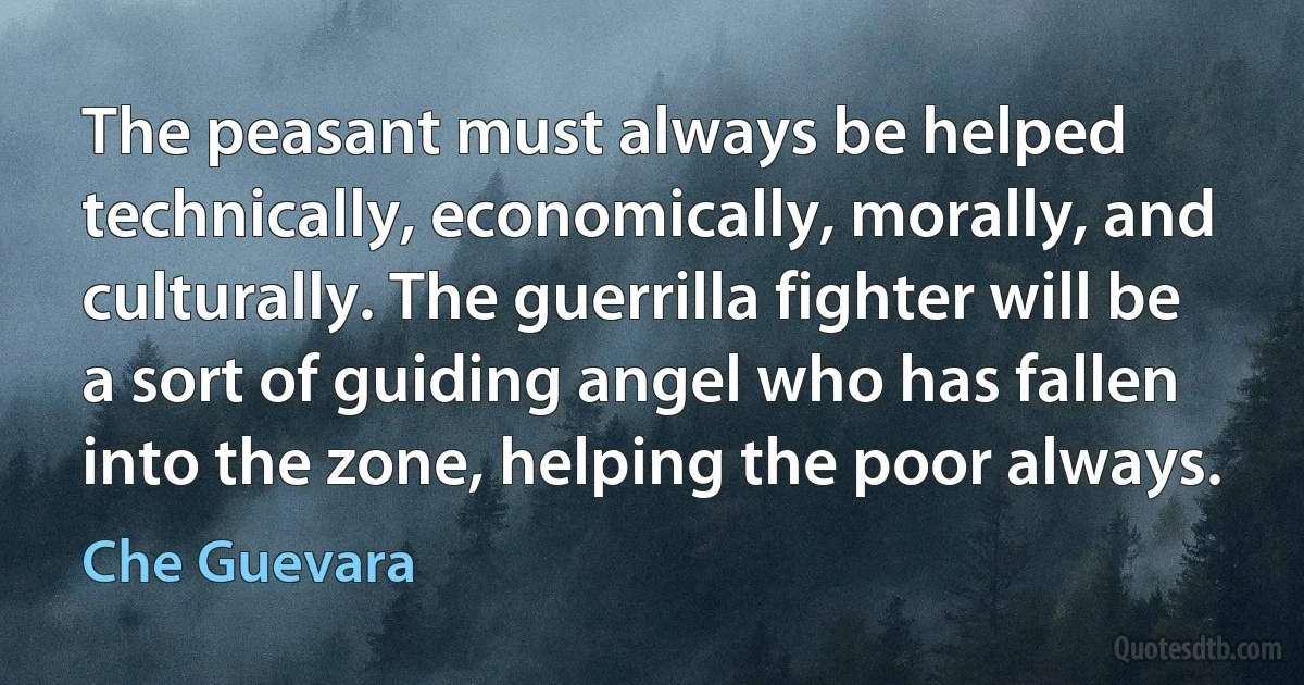 The peasant must always be helped technically, economically, morally, and culturally. The guerrilla fighter will be a sort of guiding angel who has fallen into the zone, helping the poor always. (Che Guevara)