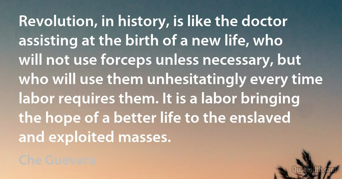 Revolution, in history, is like the doctor assisting at the birth of a new life, who will not use forceps unless necessary, but who will use them unhesitatingly every time labor requires them. It is a labor bringing the hope of a better life to the enslaved and exploited masses. (Che Guevara)