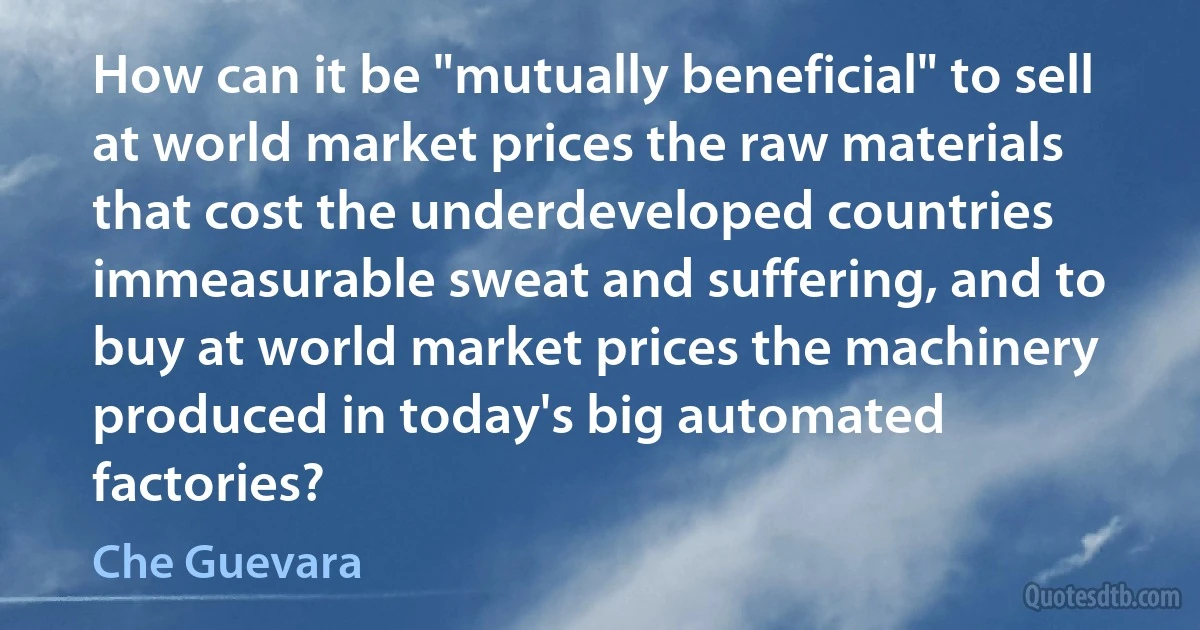 How can it be "mutually beneficial" to sell at world market prices the raw materials that cost the underdeveloped countries immeasurable sweat and suffering, and to buy at world market prices the machinery produced in today's big automated factories? (Che Guevara)