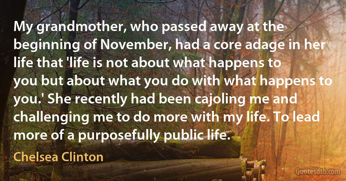 My grandmother, who passed away at the beginning of November, had a core adage in her life that 'life is not about what happens to you but about what you do with what happens to you.' She recently had been cajoling me and challenging me to do more with my life. To lead more of a purposefully public life. (Chelsea Clinton)