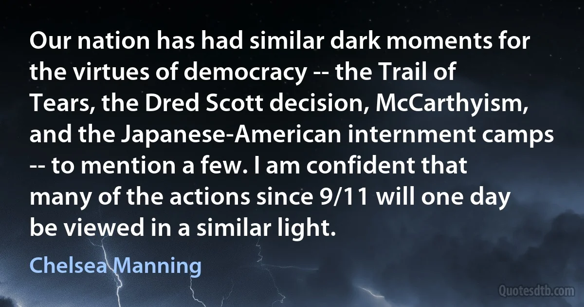 Our nation has had similar dark moments for the virtues of democracy -- the Trail of Tears, the Dred Scott decision, McCarthyism, and the Japanese-American internment camps -- to mention a few. I am confident that many of the actions since 9/11 will one day be viewed in a similar light. (Chelsea Manning)