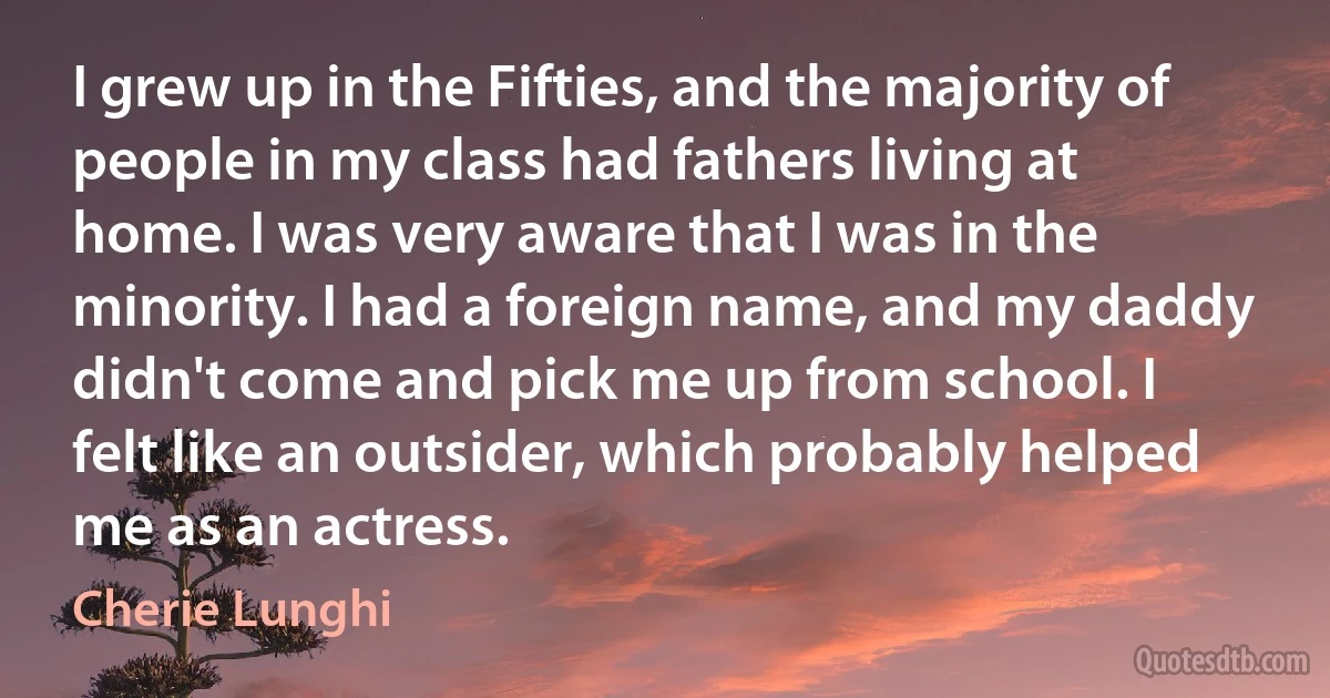 I grew up in the Fifties, and the majority of people in my class had fathers living at home. I was very aware that I was in the minority. I had a foreign name, and my daddy didn't come and pick me up from school. I felt like an outsider, which probably helped me as an actress. (Cherie Lunghi)