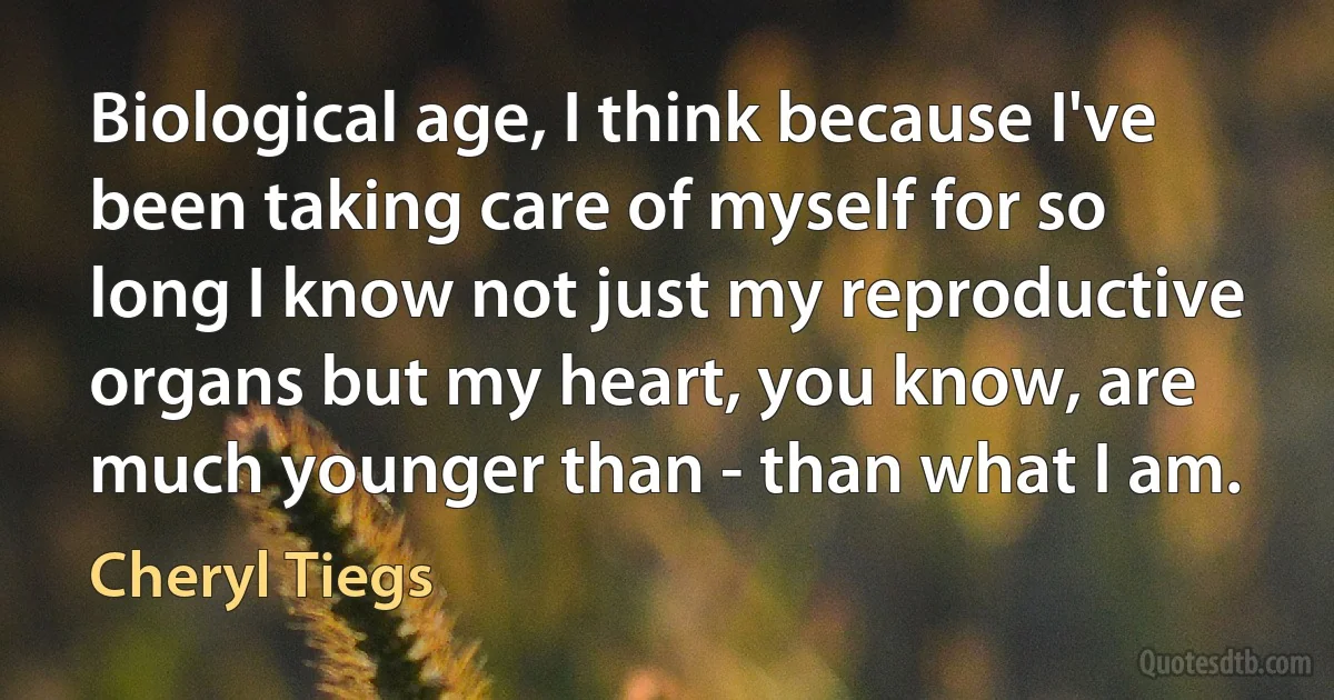 Biological age, I think because I've been taking care of myself for so long I know not just my reproductive organs but my heart, you know, are much younger than - than what I am. (Cheryl Tiegs)