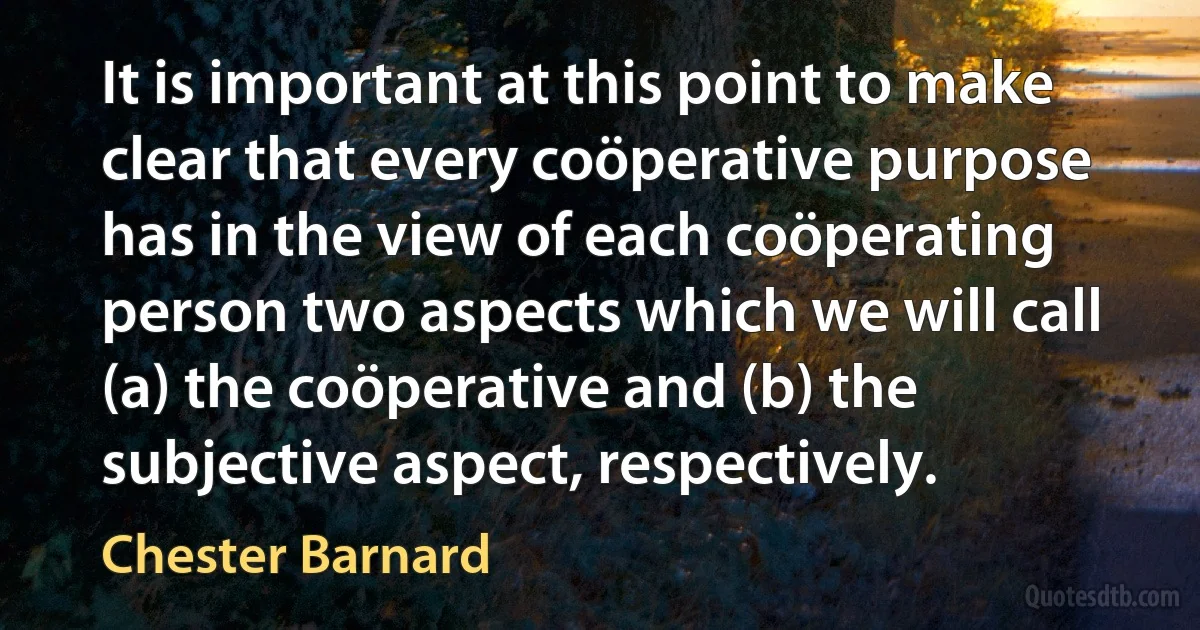 It is important at this point to make clear that every coöperative purpose has in the view of each coöperating person two aspects which we will call (a) the coöperative and (b) the subjective aspect, respectively. (Chester Barnard)