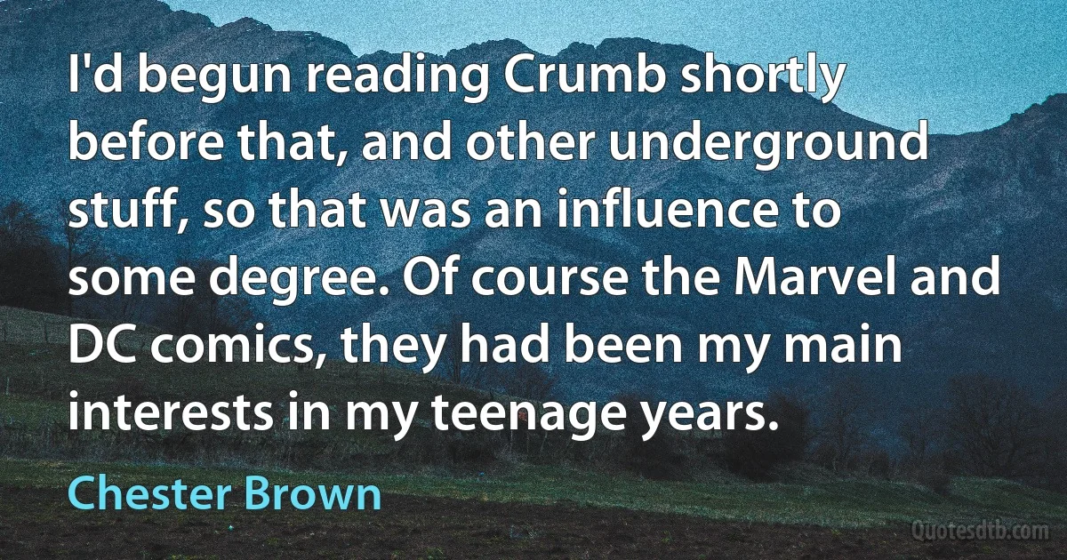 I'd begun reading Crumb shortly before that, and other underground stuff, so that was an influence to some degree. Of course the Marvel and DC comics, they had been my main interests in my teenage years. (Chester Brown)