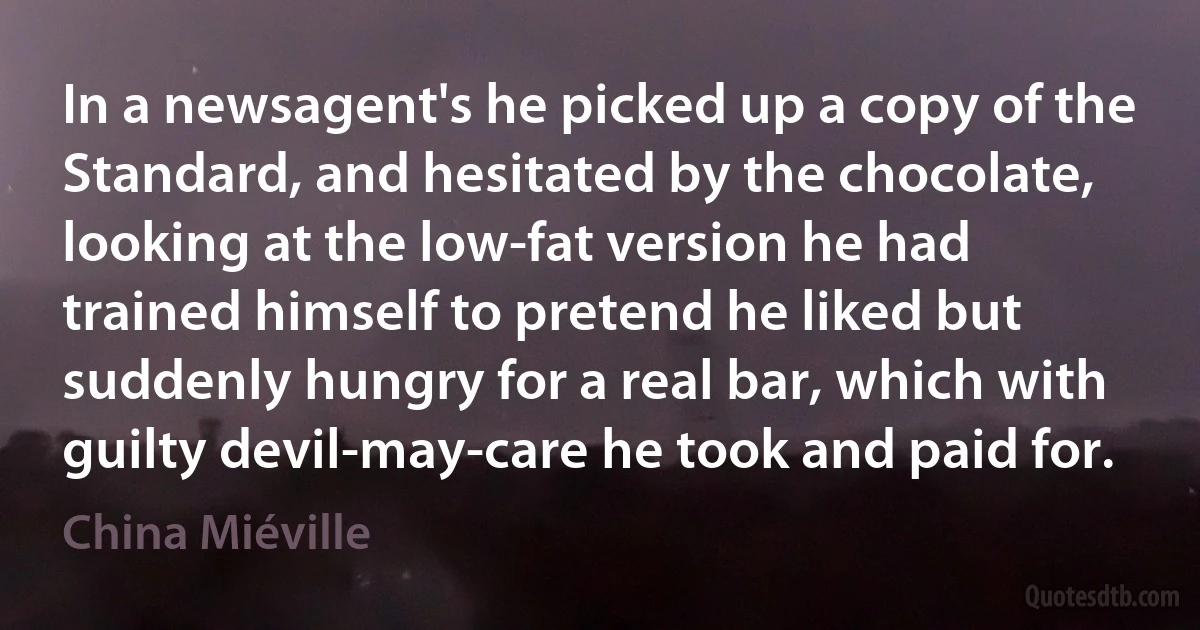 In a newsagent's he picked up a copy of the Standard, and hesitated by the chocolate, looking at the low-fat version he had trained himself to pretend he liked but suddenly hungry for a real bar, which with guilty devil-may-care he took and paid for. (China Miéville)