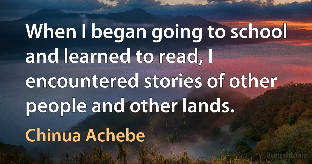 When I began going to school and learned to read, I encountered stories of other people and other lands. (Chinua Achebe)