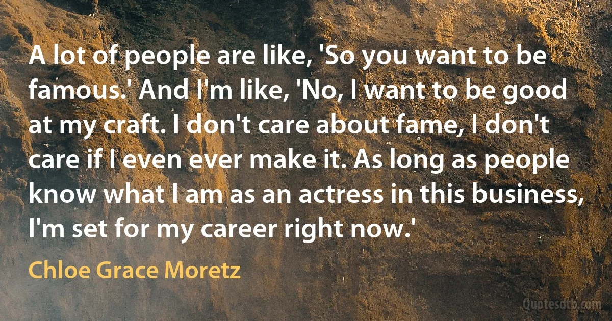 A lot of people are like, 'So you want to be famous.' And I'm like, 'No, I want to be good at my craft. I don't care about fame, I don't care if I even ever make it. As long as people know what I am as an actress in this business, I'm set for my career right now.' (Chloe Grace Moretz)