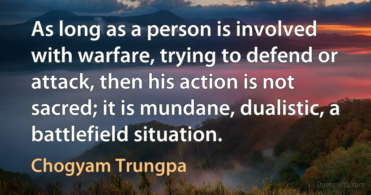 As long as a person is involved with warfare, trying to defend or attack, then his action is not sacred; it is mundane, dualistic, a battlefield situation. (Chogyam Trungpa)