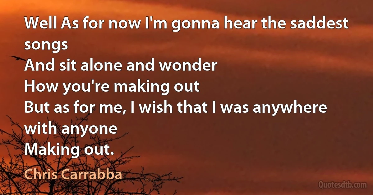 Well As for now I'm gonna hear the saddest songs
And sit alone and wonder
How you're making out
But as for me, I wish that I was anywhere with anyone
Making out. (Chris Carrabba)