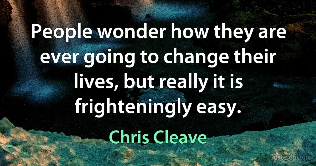 People wonder how they are ever going to change their lives, but really it is frighteningly easy. (Chris Cleave)