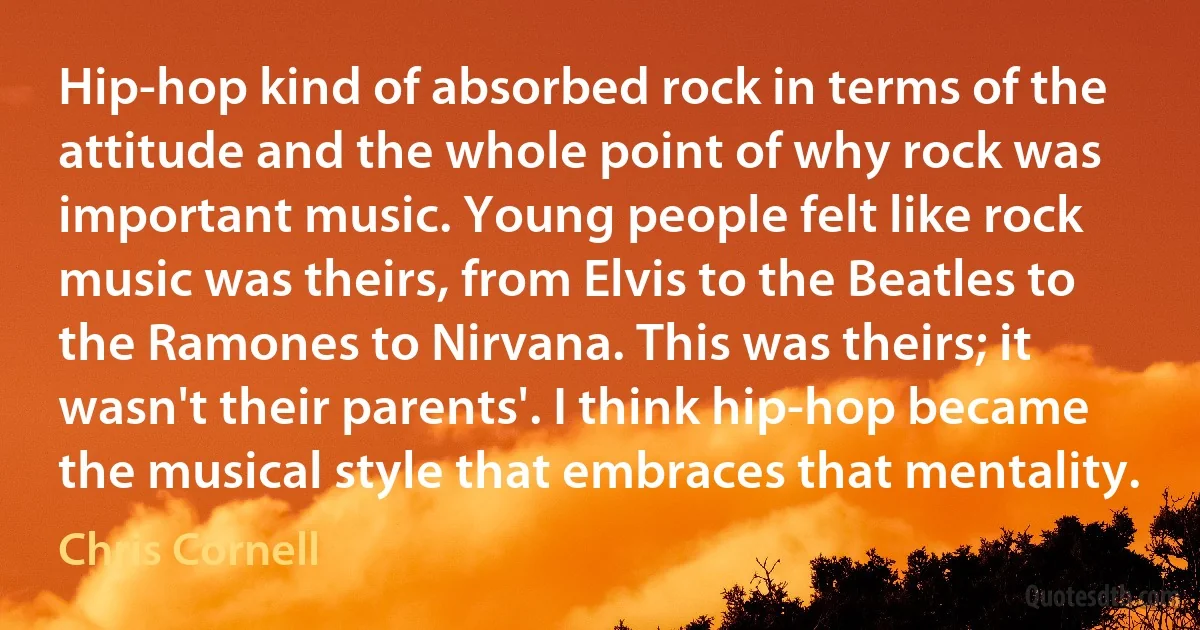 Hip-hop kind of absorbed rock in terms of the attitude and the whole point of why rock was important music. Young people felt like rock music was theirs, from Elvis to the Beatles to the Ramones to Nirvana. This was theirs; it wasn't their parents'. I think hip-hop became the musical style that embraces that mentality. (Chris Cornell)